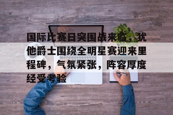 国际比赛日突围战来临，犹他爵士围绕全明星赛迎来里程碑，气氛紧张，阵容厚度经受考验